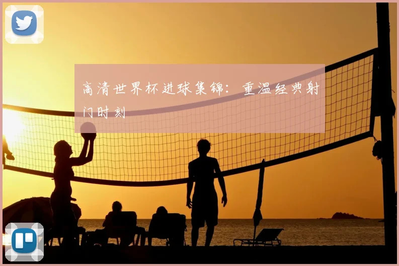 高清世界杯进球集锦:重温经典射门时刻