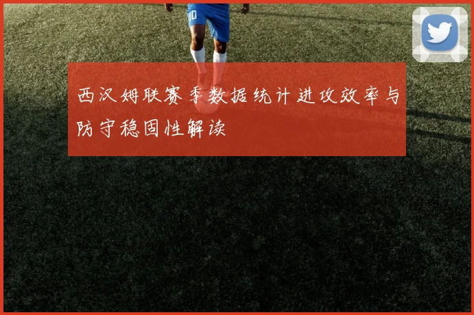 西汉姆联赛季数据统计进攻效率与防守稳固性解读
