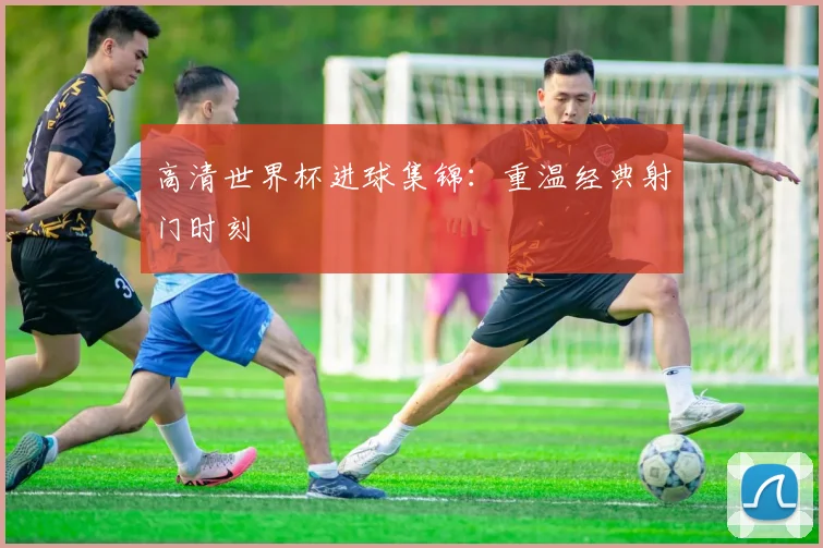 高清世界杯进球集锦:重温经典射门时刻